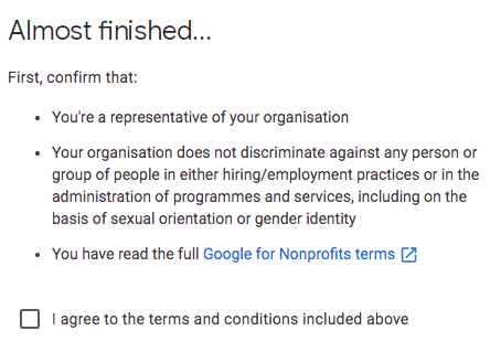 Almost finished... First, confirm that: You're a representative of your organisation; Your organisation does not discriminate against any person or group of people in either hiring/employment practices or in the administration of programmes and services, including on the basis of sexual orientation or gender identity; You have read the full Google for Nonprofit terms. I agree to the terms and conditions included above